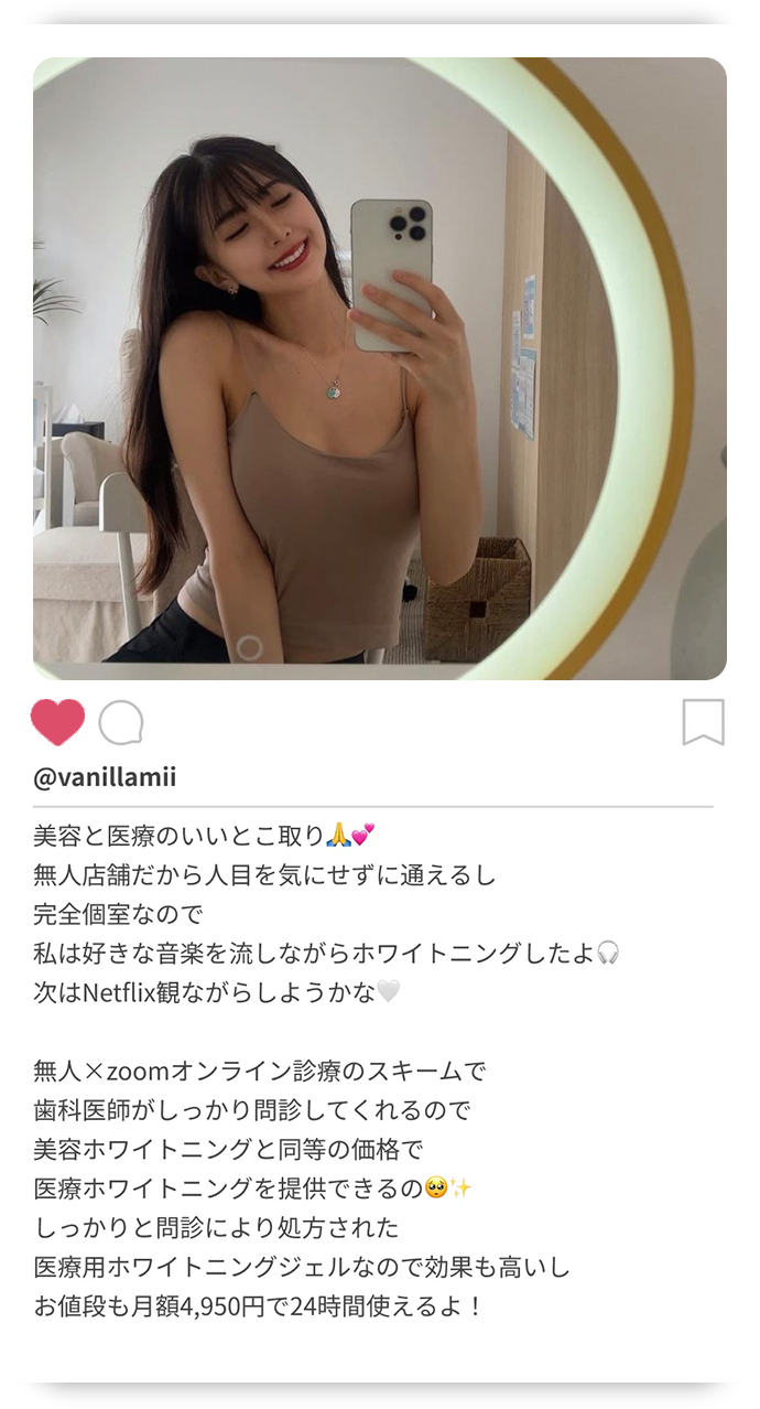 美容と医療のいいとこ取り。無人店舗だから人目を気にせずに通えるし完全個室なので私は好きな音楽を流しながらホワイトニングしたよ。次はNetflix観ながらしようかな。無人✕zoomオンライン診療のスキームで歯科医師がしっかり問診してくれるので美容ホワイトニングと同等の価格で医療ホワイトニングを提供できるの。しっかりと問診により処方された医療用ホワイトニングジェルなので効果も高いしお値段も月額4,950円で24時間使えるよ！