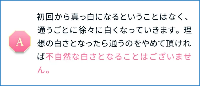 初回から真っ白になるということはなく、通うごとに徐々に白くなっていきます。理想の白さとなったら通うのをやめて頂ければ不自然な白さとなることはございません。