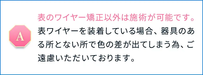 表のワイヤー矯正以外は施術が可能です。表ワイヤーを装着している場合、器具のある所とない所で色の差が出てしまう為、ご遠慮いただいております。